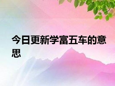 就来为大家整理了一些关于学富五车的意思方面的相关知识来分享给大家