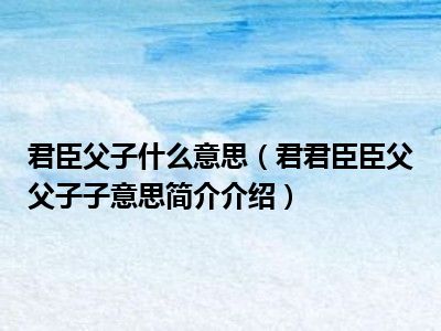 君臣父子什么意思君君臣臣父父子子意思简介介绍