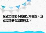 企业微信能不能被公司监控（企业微信是否监控员工）