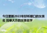今日更新2022年好听顺口的女孩名 简单大方的女孩名字