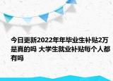 今日更新2022年年毕业生补贴2万是真的吗 大学生就业补贴每个人都有吗