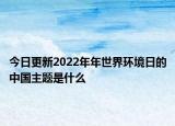 今日更新2022年年世界环境日的中国主题是什么
