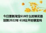 今日更新淘宝618什么时候买最划算2022年 618比平时便宜吗