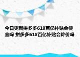 今日更新拼多多618百亿补贴会便宜吗 拼多多618百亿补贴会降价吗