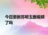 今日更新苏明玉删视频了吗