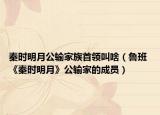 秦时明月公输家族首领叫啥（鲁班 《秦时明月》公输家的成员）
