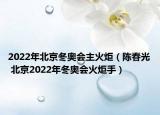 2022年北京冬奥会主火炬（陈春光 北京2022年冬奥会火炬手）