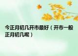 今正月初几开市最好（开市一般正月初几呢）