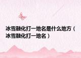 冰雪融化打一地名是什么地方（冰雪融化打一地名）