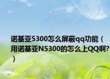 诺基亚5300怎么屏蔽qq功能（用诺基亚N5300的怎么上QQ啊?）