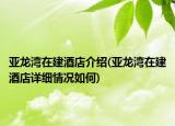 亚龙湾在建酒店介绍(亚龙湾在建酒店详细情况如何)