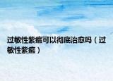 过敏性紫癜可以彻底治愈吗（过敏性紫癜）