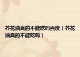 芥花油真的不能吃吗百度（芥花油真的不能吃吗）