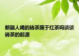 新疆人喝的砖茶属于红茶吗谈谈砖茶的起源