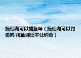 抚仙湖可以捕鱼吗（抚仙湖可以钓鱼吗 抚仙湖让不让钓鱼）