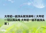 大年初一能洗头发洗澡吗（大年初一可以洗头吗 大年初一能不能洗头发）