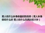 男人吃什么补身体最好的选择（男人补身体吃什么好 男人吃什么东西比较大补）